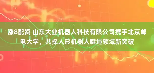 涨8配资 山东大业机器人科技有限公司携手北京邮电大学，共探人形机器人腱绳领域新突破
