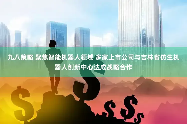 九八策略 聚焦智能机器人领域 多家上市公司与吉林省仿生机器人创新中心达成战略合作