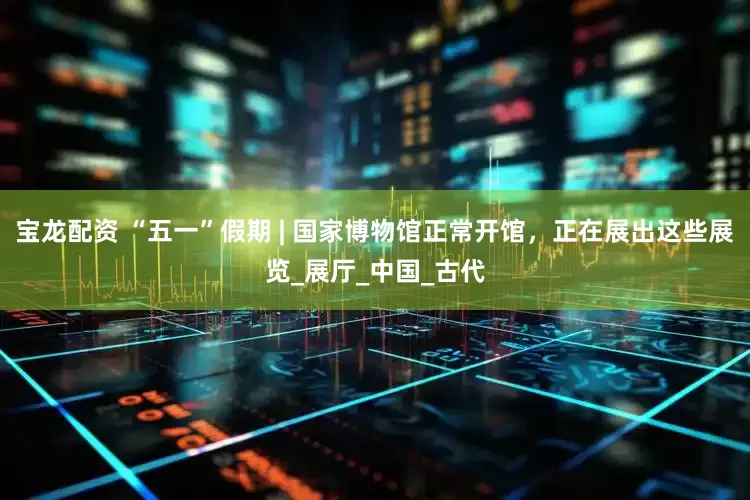 宝龙配资 “五一”假期 | 国家博物馆正常开馆，正在展出这些展览_展厅_中国_古代