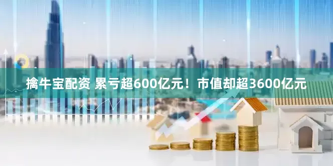 擒牛宝配资 累亏超600亿元！市值却超3600亿元