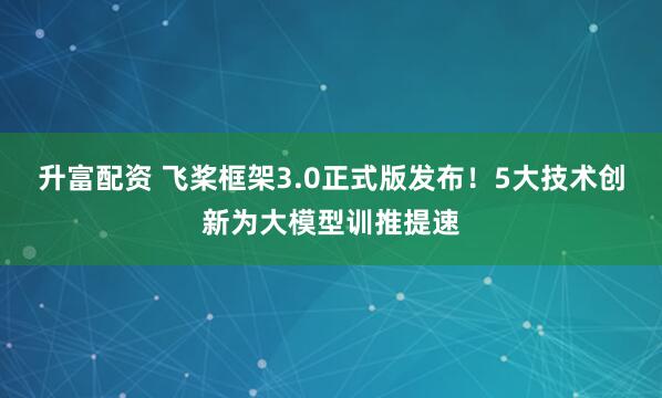 升富配资 飞桨框架3.0正式版发布！5大技术创新为大模型训推提速