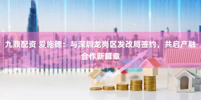 九鼎配资 爱施德：与深圳龙岗区发改局签约，共启产融合作新篇章