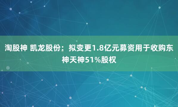 淘股神 凯龙股份：拟变更1.8亿元募资用于收购东神天神51%股权