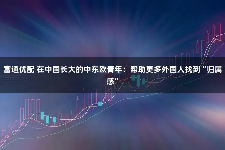 富通优配 在中国长大的中东欧青年：帮助更多外国人找到“归属感”