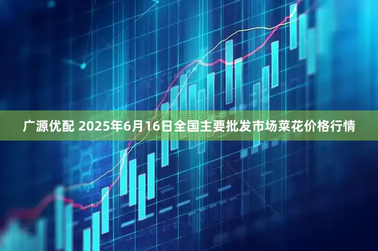 广源优配 2025年6月16日全国主要批发市场菜花价格行情