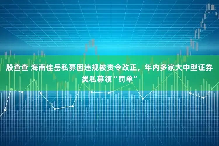 股查查 海南佳岳私募因违规被责令改正，年内多家大中型证券类私募领“罚单”