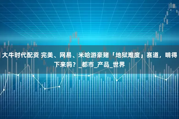 大牛时代配资 完美、网易、米哈游豪赌「地狱难度」赛道，啃得下来吗？_都市_产品_世界