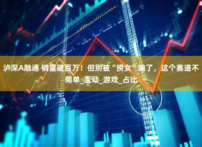 泸深A融通 销量破百万！但別被“捞女”骗了，这个赛道不简单_互动_游戏_占比