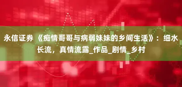 永信证券 《痴情哥哥与病弱妹妹的乡间生活》：细水长流，真情流露_作品_剧情_乡村