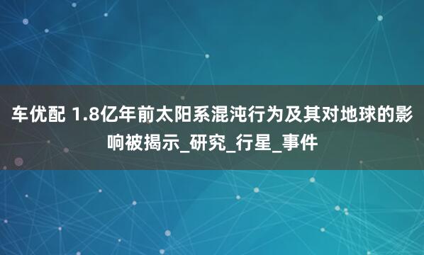 车优配 1.8亿年前太阳系混沌行为及其对地球的影响被揭示_研究_行星_事件