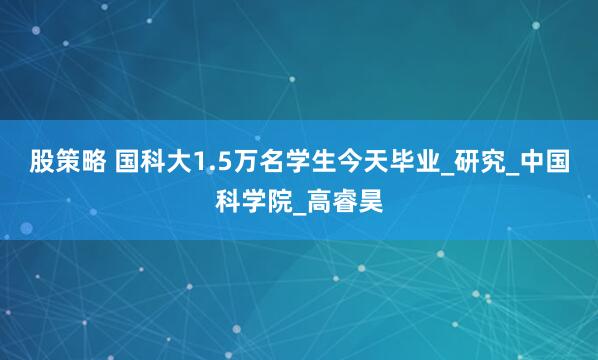 股策略 国科大1.5万名学生今天毕业_研究_中国科学院_高睿昊