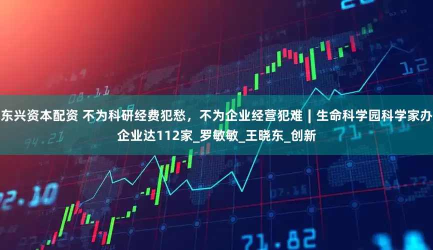 东兴资本配资 不为科研经费犯愁，不为企业经营犯难∣生命科学园科学家办企业达112家_罗敏敏_王晓东_创新