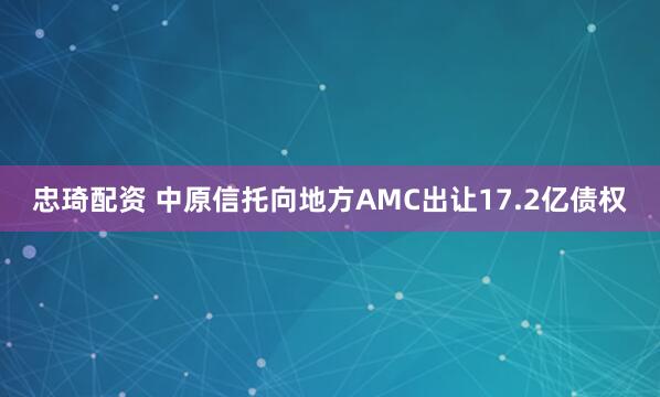 忠琦配资 中原信托向地方AMC出让17.2亿债权