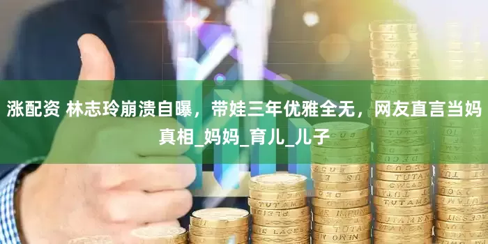 涨配资 林志玲崩溃自曝，带娃三年优雅全无，网友直言当妈真相_妈妈_育儿_儿子