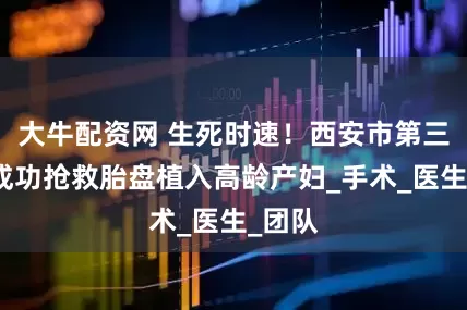 大牛配资网 生死时速！西安市第三医院成功抢救胎盘植入高龄产妇_手术_医生_团队