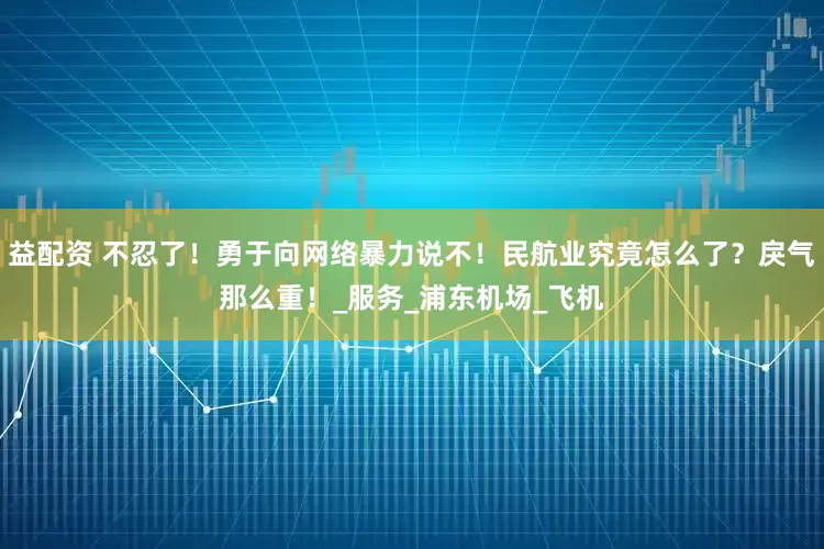 益配资 不忍了！勇于向网络暴力说不！民航业究竟怎么了？戾气那么重！_服务_浦东机场_飞机