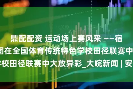 鼎配配资 运动场上赛风采 ——宿州十一中教育集团在全国体育传统特色学校田径联赛中大放异彩_大皖新闻 | 安徽网