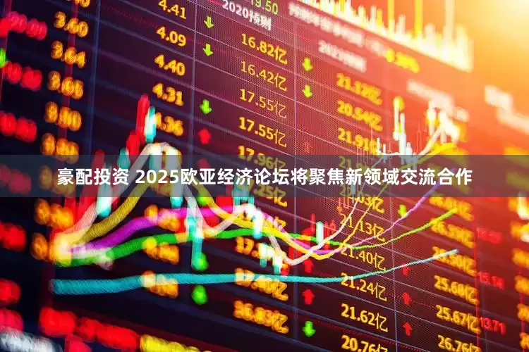 豪配投资 2025欧亚经济论坛将聚焦新领域交流合作