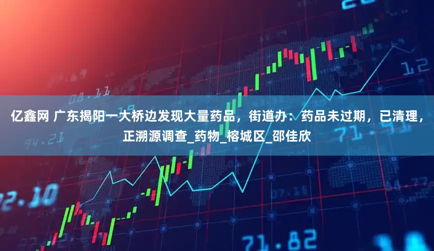 亿鑫网 广东揭阳一大桥边发现大量药品，街道办：药品未过期，已清理，正溯源调查_药物_榕城区_邵佳欣