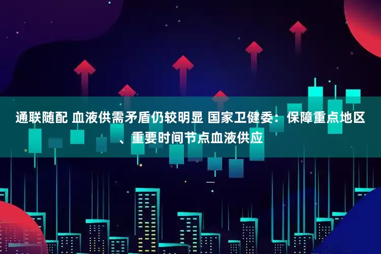 通联随配 血液供需矛盾仍较明显 国家卫健委:保障重点地区、重要时间节点血液供应