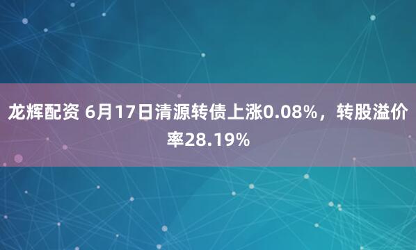 龙辉配资 6月17日清源转债上涨0.08%，转股溢价率28.19%