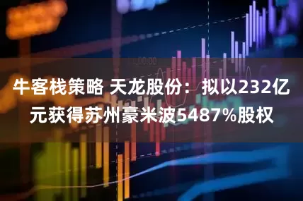 牛客栈策略 天龙股份：拟以232亿元获得苏州豪米波5487%股权
