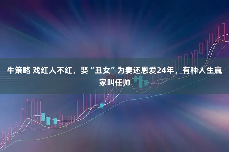 牛策略 戏红人不红,娶“丑女”为妻还恩爱24年,有种人生赢家叫任帅