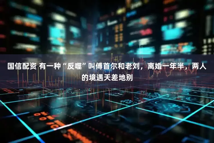 国信配资 有一种“反噬”叫傅首尔和老刘，离婚一年半，两人的境遇天差地别