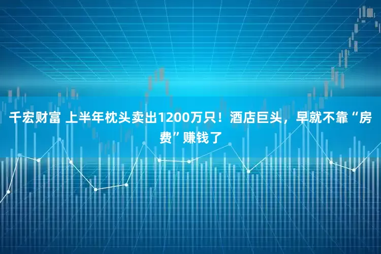 千宏财富 上半年枕头卖出1200万只!酒店巨头,早就不靠“房费”赚钱了