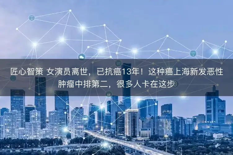 匠心智策 女演员离世，已抗癌13年！这种癌上海新发恶性肿瘤中排第二，很多人卡在这步